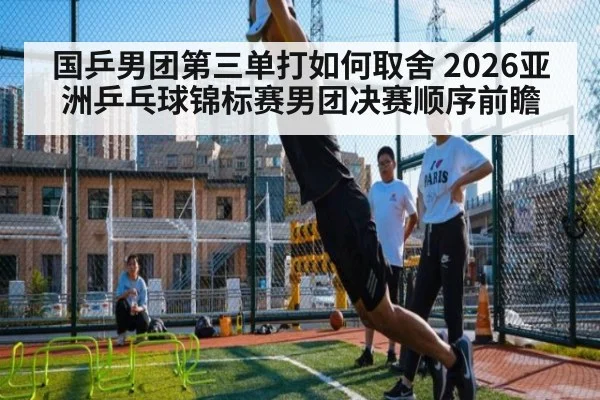 国乒男团第三单打如何取舍 2026亚洲乒乓球锦标赛男团决赛顺序前瞻