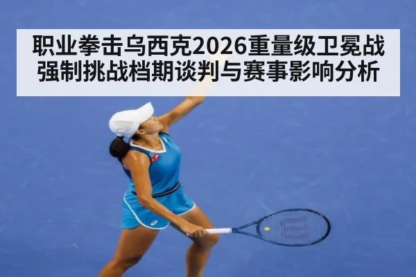 职业拳击乌西克2026重量级卫冕战强制挑战档期谈判与赛事影响分析
